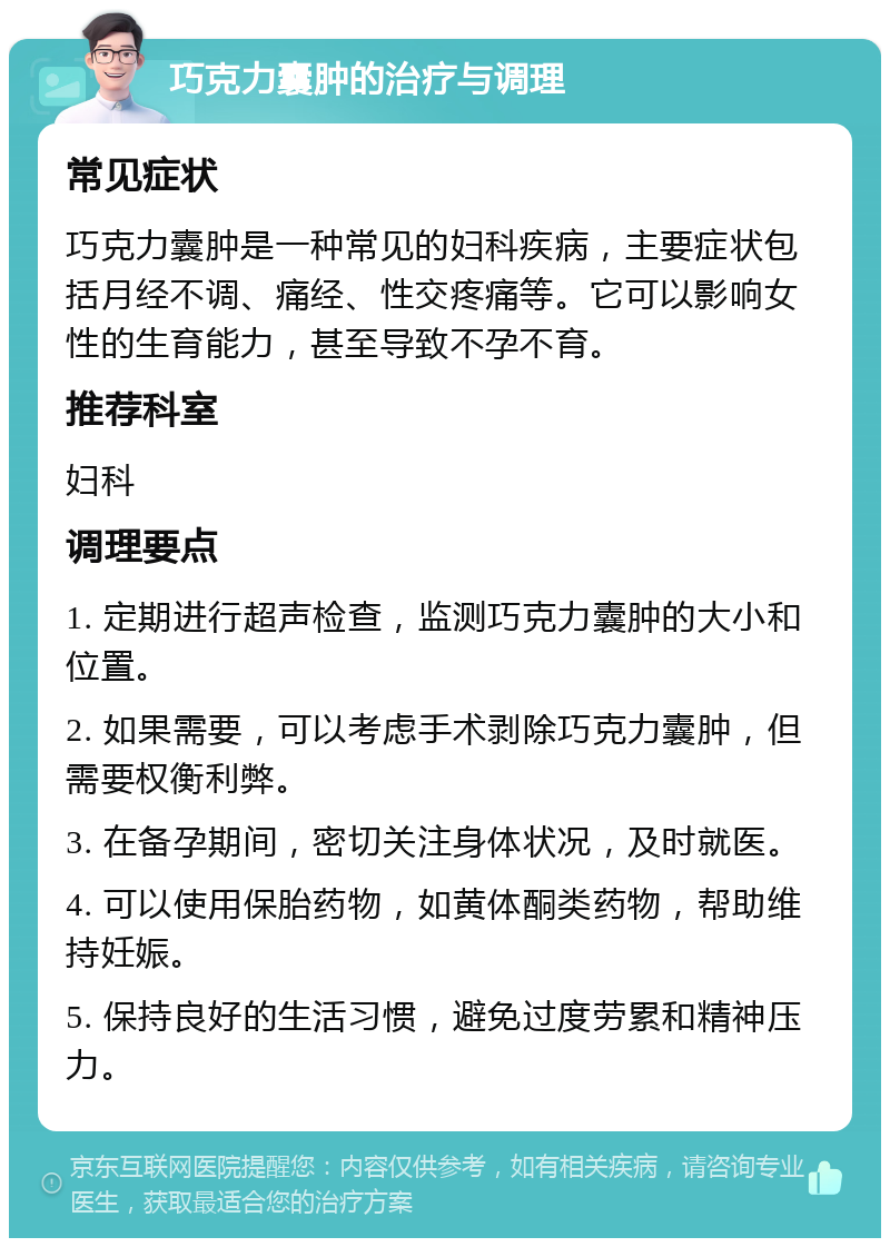 巧克力囊肿的治疗与调理 常见症状 巧克力囊肿是一种常见的妇科疾病，主要症状包括月经不调、痛经、性交疼痛等。它可以影响女性的生育能力，甚至导致不孕不育。 推荐科室 妇科 调理要点 1. 定期进行超声检查，监测巧克力囊肿的大小和位置。 2. 如果需要，可以考虑手术剥除巧克力囊肿，但需要权衡利弊。 3. 在备孕期间，密切关注身体状况，及时就医。 4. 可以使用保胎药物，如黄体酮类药物，帮助维持妊娠。 5. 保持良好的生活习惯，避免过度劳累和精神压力。