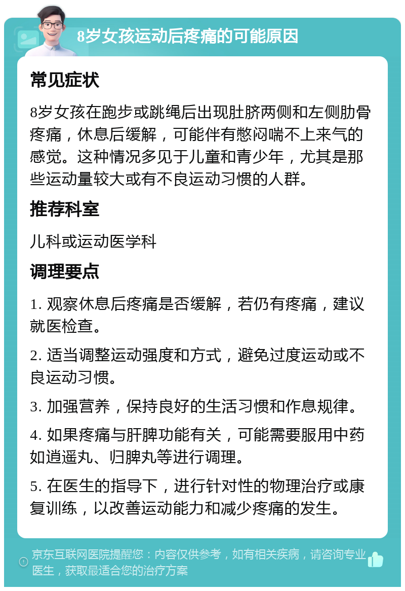 8岁女孩运动后疼痛的可能原因 常见症状 8岁女孩在跑步或跳绳后出现肚脐两侧和左侧肋骨疼痛，休息后缓解，可能伴有憋闷喘不上来气的感觉。这种情况多见于儿童和青少年，尤其是那些运动量较大或有不良运动习惯的人群。 推荐科室 儿科或运动医学科 调理要点 1. 观察休息后疼痛是否缓解，若仍有疼痛，建议就医检查。 2. 适当调整运动强度和方式，避免过度运动或不良运动习惯。 3. 加强营养，保持良好的生活习惯和作息规律。 4. 如果疼痛与肝脾功能有关，可能需要服用中药如逍遥丸、归脾丸等进行调理。 5. 在医生的指导下，进行针对性的物理治疗或康复训练，以改善运动能力和减少疼痛的发生。