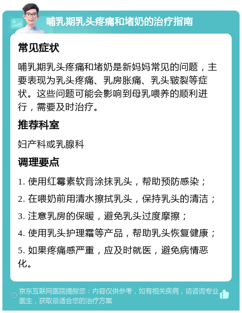 哺乳期乳头疼痛和堵奶的治疗指南 常见症状 哺乳期乳头疼痛和堵奶是新妈妈常见的问题，主要表现为乳头疼痛、乳房胀痛、乳头皲裂等症状。这些问题可能会影响到母乳喂养的顺利进行，需要及时治疗。 推荐科室 妇产科或乳腺科 调理要点 1. 使用红霉素软膏涂抹乳头，帮助预防感染； 2. 在喂奶前用清水擦拭乳头，保持乳头的清洁； 3. 注意乳房的保暖，避免乳头过度摩擦； 4. 使用乳头护理霜等产品，帮助乳头恢复健康； 5. 如果疼痛感严重，应及时就医，避免病情恶化。