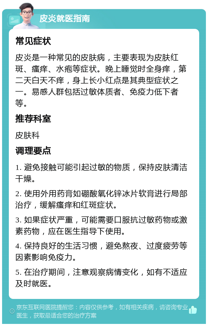 皮炎就医指南 常见症状 皮炎是一种常见的皮肤病，主要表现为皮肤红斑、瘙痒、水疱等症状。晚上睡觉时全身痒，第二天白天不痒，身上长小红点是其典型症状之一。易感人群包括过敏体质者、免疫力低下者等。 推荐科室 皮肤科 调理要点 1. 避免接触可能引起过敏的物质，保持皮肤清洁干燥。 2. 使用外用药膏如硼酸氧化锌冰片软膏进行局部治疗，缓解瘙痒和红斑症状。 3. 如果症状严重，可能需要口服抗过敏药物或激素药物，应在医生指导下使用。 4. 保持良好的生活习惯，避免熬夜、过度疲劳等因素影响免疫力。 5. 在治疗期间，注意观察病情变化，如有不适应及时就医。