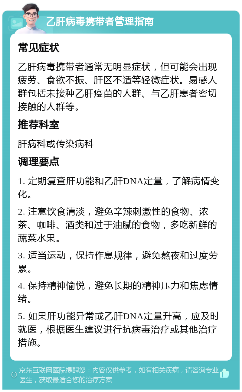 乙肝病毒携带者管理指南 常见症状 乙肝病毒携带者通常无明显症状，但可能会出现疲劳、食欲不振、肝区不适等轻微症状。易感人群包括未接种乙肝疫苗的人群、与乙肝患者密切接触的人群等。 推荐科室 肝病科或传染病科 调理要点 1. 定期复查肝功能和乙肝DNA定量，了解病情变化。 2. 注意饮食清淡，避免辛辣刺激性的食物、浓茶、咖啡、酒类和过于油腻的食物，多吃新鲜的蔬菜水果。 3. 适当运动，保持作息规律，避免熬夜和过度劳累。 4. 保持精神愉悦，避免长期的精神压力和焦虑情绪。 5. 如果肝功能异常或乙肝DNA定量升高，应及时就医，根据医生建议进行抗病毒治疗或其他治疗措施。