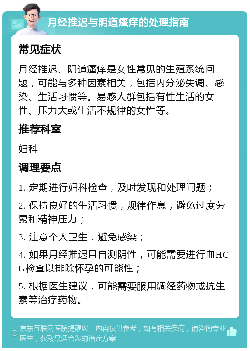 月经推迟与阴道瘙痒的处理指南 常见症状 月经推迟、阴道瘙痒是女性常见的生殖系统问题，可能与多种因素相关，包括内分泌失调、感染、生活习惯等。易感人群包括有性生活的女性、压力大或生活不规律的女性等。 推荐科室 妇科 调理要点 1. 定期进行妇科检查，及时发现和处理问题； 2. 保持良好的生活习惯，规律作息，避免过度劳累和精神压力； 3. 注意个人卫生，避免感染； 4. 如果月经推迟且自测阴性，可能需要进行血HCG检查以排除怀孕的可能性； 5. 根据医生建议，可能需要服用调经药物或抗生素等治疗药物。