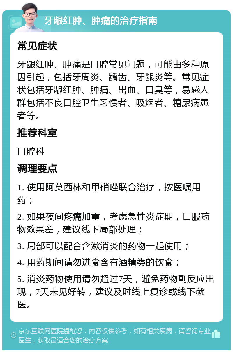 牙龈红肿、肿痛的治疗指南 常见症状 牙龈红肿、肿痛是口腔常见问题，可能由多种原因引起，包括牙周炎、龋齿、牙龈炎等。常见症状包括牙龈红肿、肿痛、出血、口臭等，易感人群包括不良口腔卫生习惯者、吸烟者、糖尿病患者等。 推荐科室 口腔科 调理要点 1. 使用阿莫西林和甲硝唑联合治疗，按医嘱用药； 2. 如果夜间疼痛加重，考虑急性炎症期，口服药物效果差，建议线下局部处理； 3. 局部可以配合含漱消炎的药物一起使用； 4. 用药期间请勿进食含有酒精类的饮食； 5. 消炎药物使用请勿超过7天，避免药物副反应出现，7天未见好转，建议及时线上复诊或线下就医。