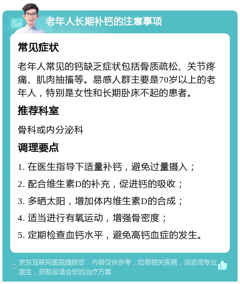 老年人长期补钙的注意事项 常见症状 老年人常见的钙缺乏症状包括骨质疏松、关节疼痛、肌肉抽搐等。易感人群主要是70岁以上的老年人，特别是女性和长期卧床不起的患者。 推荐科室 骨科或内分泌科 调理要点 1. 在医生指导下适量补钙，避免过量摄入； 2. 配合维生素D的补充，促进钙的吸收； 3. 多晒太阳，增加体内维生素D的合成； 4. 适当进行有氧运动，增强骨密度； 5. 定期检查血钙水平，避免高钙血症的发生。