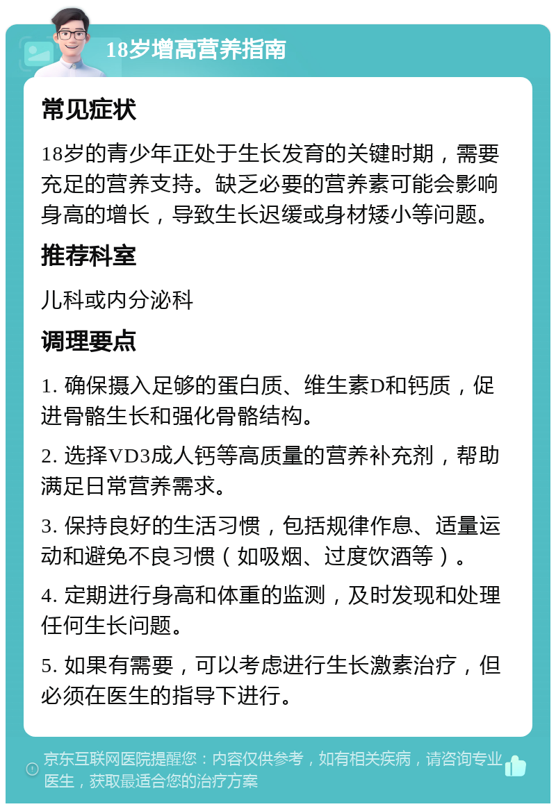 18岁增高营养指南 常见症状 18岁的青少年正处于生长发育的关键时期，需要充足的营养支持。缺乏必要的营养素可能会影响身高的增长，导致生长迟缓或身材矮小等问题。 推荐科室 儿科或内分泌科 调理要点 1. 确保摄入足够的蛋白质、维生素D和钙质，促进骨骼生长和强化骨骼结构。 2. 选择VD3成人钙等高质量的营养补充剂，帮助满足日常营养需求。 3. 保持良好的生活习惯，包括规律作息、适量运动和避免不良习惯（如吸烟、过度饮酒等）。 4. 定期进行身高和体重的监测，及时发现和处理任何生长问题。 5. 如果有需要，可以考虑进行生长激素治疗，但必须在医生的指导下进行。