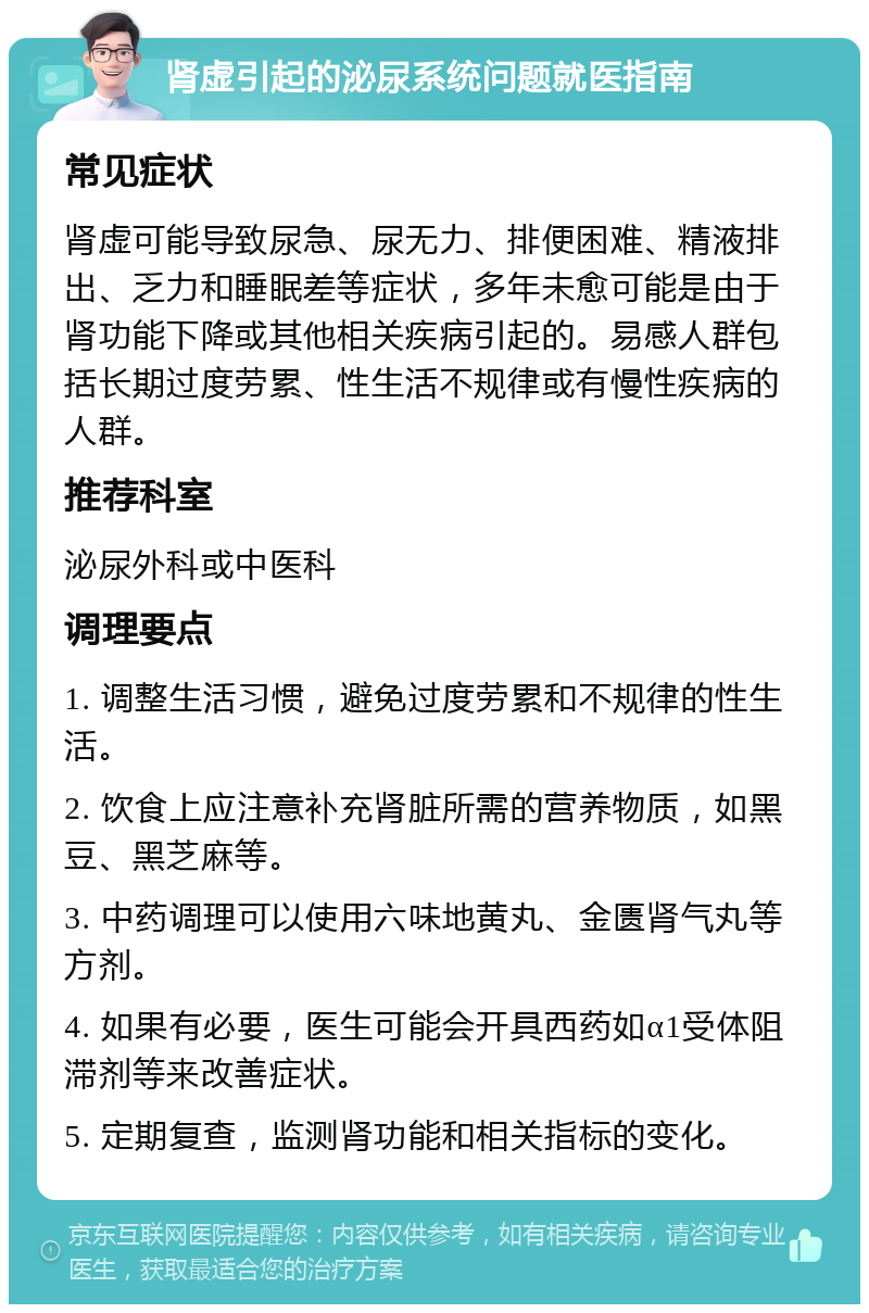 肾虚引起的泌尿系统问题就医指南 常见症状 肾虚可能导致尿急、尿无力、排便困难、精液排出、乏力和睡眠差等症状，多年未愈可能是由于肾功能下降或其他相关疾病引起的。易感人群包括长期过度劳累、性生活不规律或有慢性疾病的人群。 推荐科室 泌尿外科或中医科 调理要点 1. 调整生活习惯，避免过度劳累和不规律的性生活。 2. 饮食上应注意补充肾脏所需的营养物质，如黑豆、黑芝麻等。 3. 中药调理可以使用六味地黄丸、金匮肾气丸等方剂。 4. 如果有必要，医生可能会开具西药如α1受体阻滞剂等来改善症状。 5. 定期复查，监测肾功能和相关指标的变化。