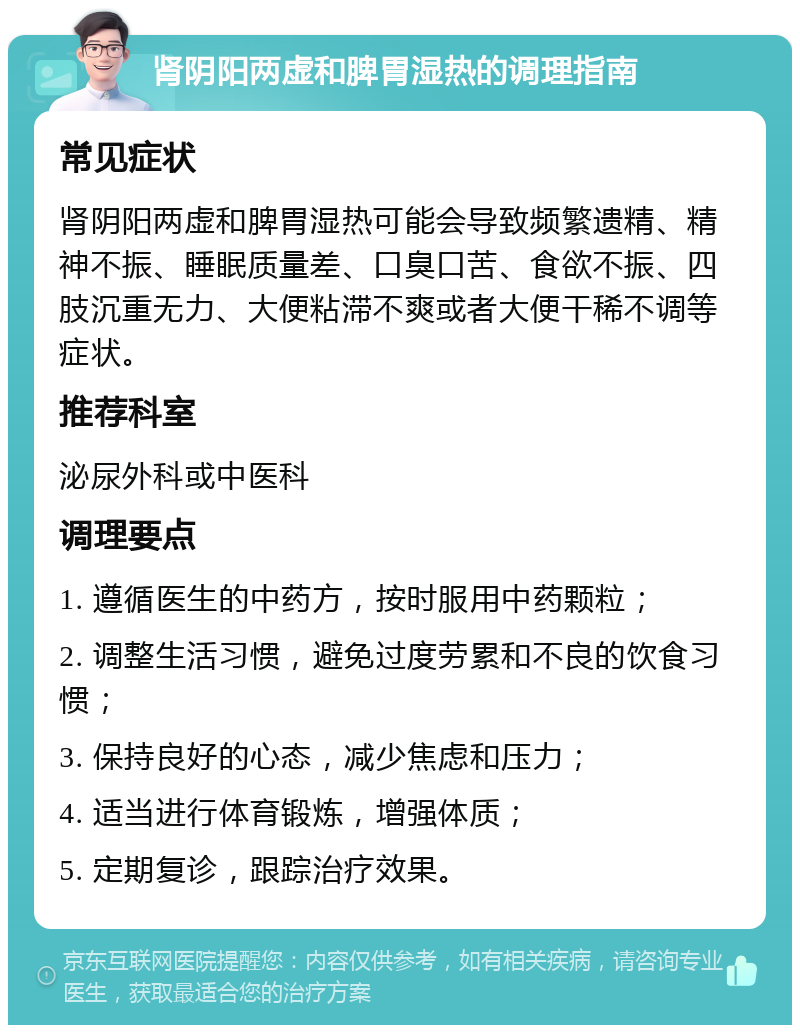 肾阴阳两虚和脾胃湿热的调理指南 常见症状 肾阴阳两虚和脾胃湿热可能会导致频繁遗精、精神不振、睡眠质量差、口臭口苦、食欲不振、四肢沉重无力、大便粘滞不爽或者大便干稀不调等症状。 推荐科室 泌尿外科或中医科 调理要点 1. 遵循医生的中药方，按时服用中药颗粒； 2. 调整生活习惯，避免过度劳累和不良的饮食习惯； 3. 保持良好的心态，减少焦虑和压力； 4. 适当进行体育锻炼，增强体质； 5. 定期复诊，跟踪治疗效果。