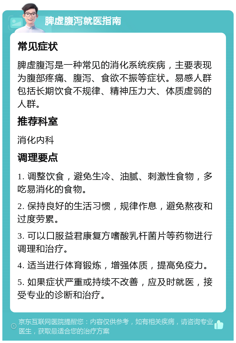 脾虚腹泻就医指南 常见症状 脾虚腹泻是一种常见的消化系统疾病，主要表现为腹部疼痛、腹泻、食欲不振等症状。易感人群包括长期饮食不规律、精神压力大、体质虚弱的人群。 推荐科室 消化内科 调理要点 1. 调整饮食，避免生冷、油腻、刺激性食物，多吃易消化的食物。 2. 保持良好的生活习惯，规律作息，避免熬夜和过度劳累。 3. 可以口服益君康复方嗜酸乳杆菌片等药物进行调理和治疗。 4. 适当进行体育锻炼，增强体质，提高免疫力。 5. 如果症状严重或持续不改善，应及时就医，接受专业的诊断和治疗。