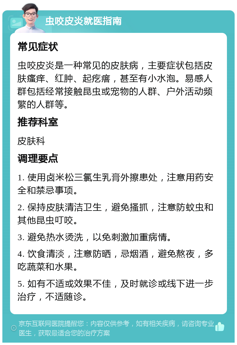 虫咬皮炎就医指南 常见症状 虫咬皮炎是一种常见的皮肤病，主要症状包括皮肤瘙痒、红肿、起疙瘩，甚至有小水泡。易感人群包括经常接触昆虫或宠物的人群、户外活动频繁的人群等。 推荐科室 皮肤科 调理要点 1. 使用卤米松三氯生乳膏外擦患处，注意用药安全和禁忌事项。 2. 保持皮肤清洁卫生，避免搔抓，注意防蚊虫和其他昆虫叮咬。 3. 避免热水烫洗，以免刺激加重病情。 4. 饮食清淡，注意防晒，忌烟酒，避免熬夜，多吃蔬菜和水果。 5. 如有不适或效果不佳，及时就诊或线下进一步治疗，不适随诊。