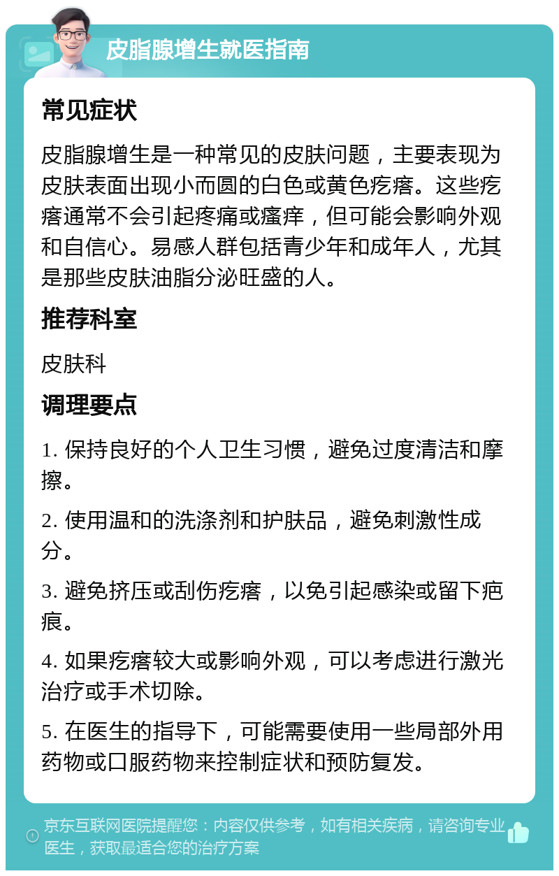 皮脂腺增生就医指南 常见症状 皮脂腺增生是一种常见的皮肤问题，主要表现为皮肤表面出现小而圆的白色或黄色疙瘩。这些疙瘩通常不会引起疼痛或瘙痒，但可能会影响外观和自信心。易感人群包括青少年和成年人，尤其是那些皮肤油脂分泌旺盛的人。 推荐科室 皮肤科 调理要点 1. 保持良好的个人卫生习惯，避免过度清洁和摩擦。 2. 使用温和的洗涤剂和护肤品，避免刺激性成分。 3. 避免挤压或刮伤疙瘩，以免引起感染或留下疤痕。 4. 如果疙瘩较大或影响外观，可以考虑进行激光治疗或手术切除。 5. 在医生的指导下，可能需要使用一些局部外用药物或口服药物来控制症状和预防复发。