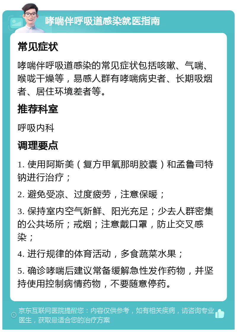 哮喘伴呼吸道感染就医指南 常见症状 哮喘伴呼吸道感染的常见症状包括咳嗽、气喘、喉咙干燥等，易感人群有哮喘病史者、长期吸烟者、居住环境差者等。 推荐科室 呼吸内科 调理要点 1. 使用阿斯美（复方甲氧那明胶囊）和孟鲁司特钠进行治疗； 2. 避免受凉、过度疲劳，注意保暖； 3. 保持室内空气新鲜、阳光充足；少去人群密集的公共场所；戒烟；注意戴口罩，防止交叉感染； 4. 进行规律的体育活动，多食蔬菜水果； 5. 确诊哮喘后建议常备缓解急性发作药物，并坚持使用控制病情药物，不要随意停药。