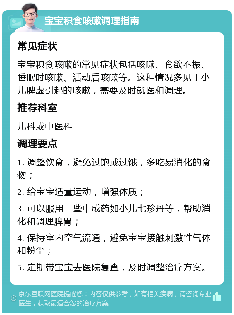 宝宝积食咳嗽调理指南 常见症状 宝宝积食咳嗽的常见症状包括咳嗽、食欲不振、睡眠时咳嗽、活动后咳嗽等。这种情况多见于小儿脾虚引起的咳嗽，需要及时就医和调理。 推荐科室 儿科或中医科 调理要点 1. 调整饮食，避免过饱或过饿，多吃易消化的食物； 2. 给宝宝适量运动，增强体质； 3. 可以服用一些中成药如小儿七珍丹等，帮助消化和调理脾胃； 4. 保持室内空气流通，避免宝宝接触刺激性气体和粉尘； 5. 定期带宝宝去医院复查，及时调整治疗方案。