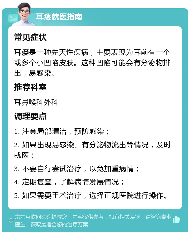 耳瘘就医指南 常见症状 耳瘘是一种先天性疾病，主要表现为耳前有一个或多个小凹陷皮肤。这种凹陷可能会有分泌物排出，易感染。 推荐科室 耳鼻喉科外科 调理要点 1. 注意局部清洁，预防感染； 2. 如果出现易感染、有分泌物流出等情况，及时就医； 3. 不要自行尝试治疗，以免加重病情； 4. 定期复查，了解病情发展情况； 5. 如果需要手术治疗，选择正规医院进行操作。