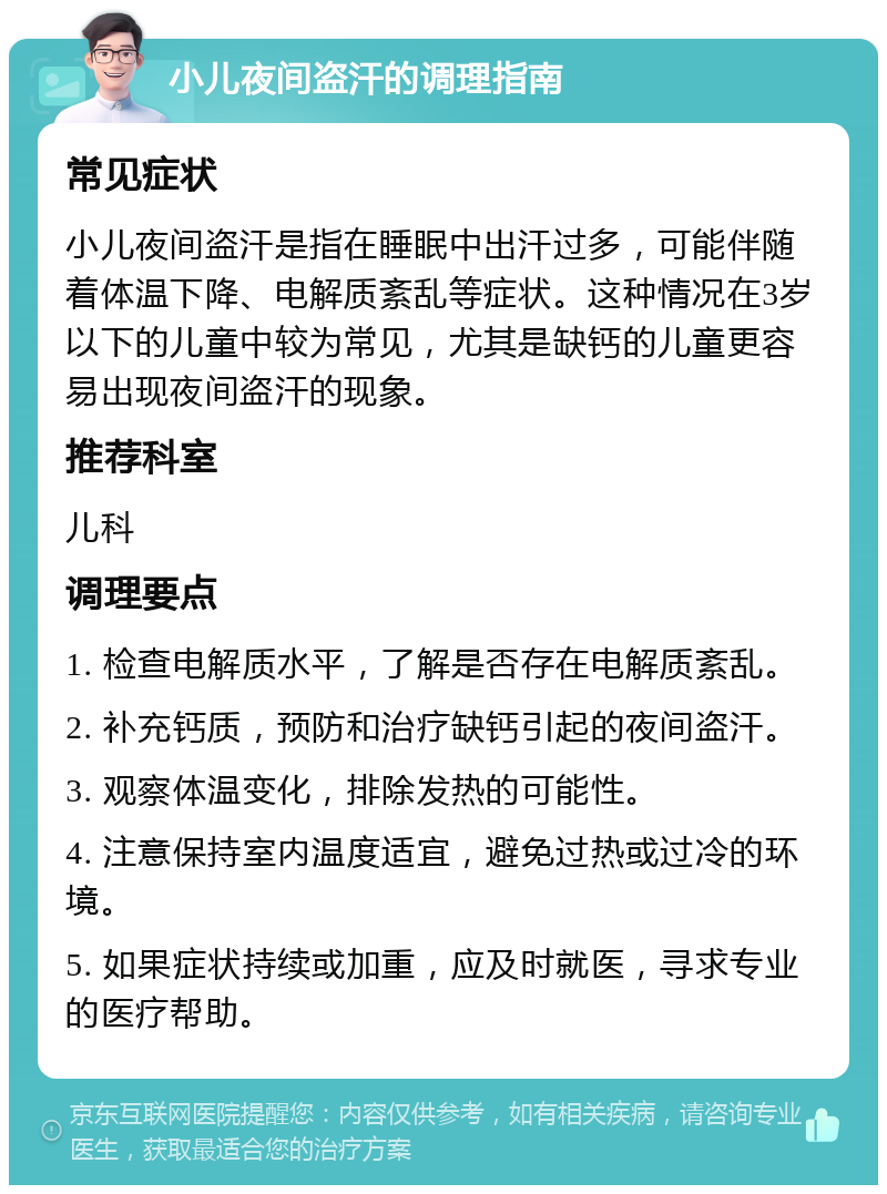 小儿夜间盗汗的调理指南 常见症状 小儿夜间盗汗是指在睡眠中出汗过多，可能伴随着体温下降、电解质紊乱等症状。这种情况在3岁以下的儿童中较为常见，尤其是缺钙的儿童更容易出现夜间盗汗的现象。 推荐科室 儿科 调理要点 1. 检查电解质水平，了解是否存在电解质紊乱。 2. 补充钙质，预防和治疗缺钙引起的夜间盗汗。 3. 观察体温变化，排除发热的可能性。 4. 注意保持室内温度适宜，避免过热或过冷的环境。 5. 如果症状持续或加重，应及时就医，寻求专业的医疗帮助。