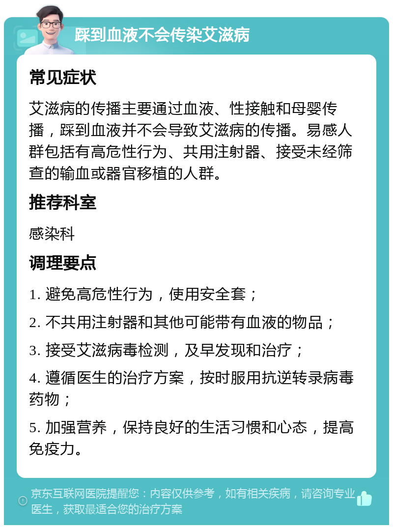 踩到血液不会传染艾滋病 常见症状 艾滋病的传播主要通过血液、性接触和母婴传播，踩到血液并不会导致艾滋病的传播。易感人群包括有高危性行为、共用注射器、接受未经筛查的输血或器官移植的人群。 推荐科室 感染科 调理要点 1. 避免高危性行为，使用安全套； 2. 不共用注射器和其他可能带有血液的物品； 3. 接受艾滋病毒检测，及早发现和治疗； 4. 遵循医生的治疗方案，按时服用抗逆转录病毒药物； 5. 加强营养，保持良好的生活习惯和心态，提高免疫力。