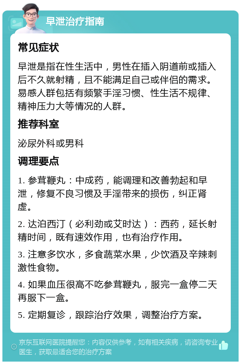 早泄治疗指南 常见症状 早泄是指在性生活中，男性在插入阴道前或插入后不久就射精，且不能满足自己或伴侣的需求。易感人群包括有频繁手淫习惯、性生活不规律、精神压力大等情况的人群。 推荐科室 泌尿外科或男科 调理要点 1. 参茸鞭丸：中成药，能调理和改善勃起和早泄，修复不良习惯及手淫带来的损伤，纠正肾虚。 2. 达泊西汀（必利劲或艾时达）：西药，延长射精时间，既有速效作用，也有治疗作用。 3. 注意多饮水，多食蔬菜水果，少饮酒及辛辣刺激性食物。 4. 如果血压很高不吃参茸鞭丸，服完一盒停二天再服下一盒。 5. 定期复诊，跟踪治疗效果，调整治疗方案。