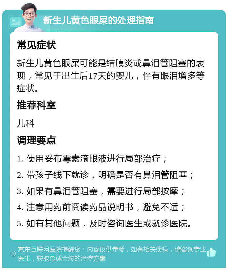 新生儿黄色眼屎的处理指南 常见症状 新生儿黄色眼屎可能是结膜炎或鼻泪管阻塞的表现，常见于出生后17天的婴儿，伴有眼泪增多等症状。 推荐科室 儿科 调理要点 1. 使用妥布霉素滴眼液进行局部治疗； 2. 带孩子线下就诊，明确是否有鼻泪管阻塞； 3. 如果有鼻泪管阻塞，需要进行局部按摩； 4. 注意用药前阅读药品说明书，避免不适； 5. 如有其他问题，及时咨询医生或就诊医院。