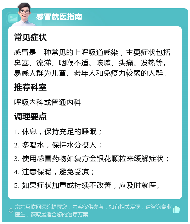 感冒就医指南 常见症状 感冒是一种常见的上呼吸道感染，主要症状包括鼻塞、流涕、咽喉不适、咳嗽、头痛、发热等。易感人群为儿童、老年人和免疫力较弱的人群。 推荐科室 呼吸内科或普通内科 调理要点 1. 休息，保持充足的睡眠； 2. 多喝水，保持水分摄入； 3. 使用感冒药物如复方金银花颗粒来缓解症状； 4. 注意保暖，避免受凉； 5. 如果症状加重或持续不改善，应及时就医。