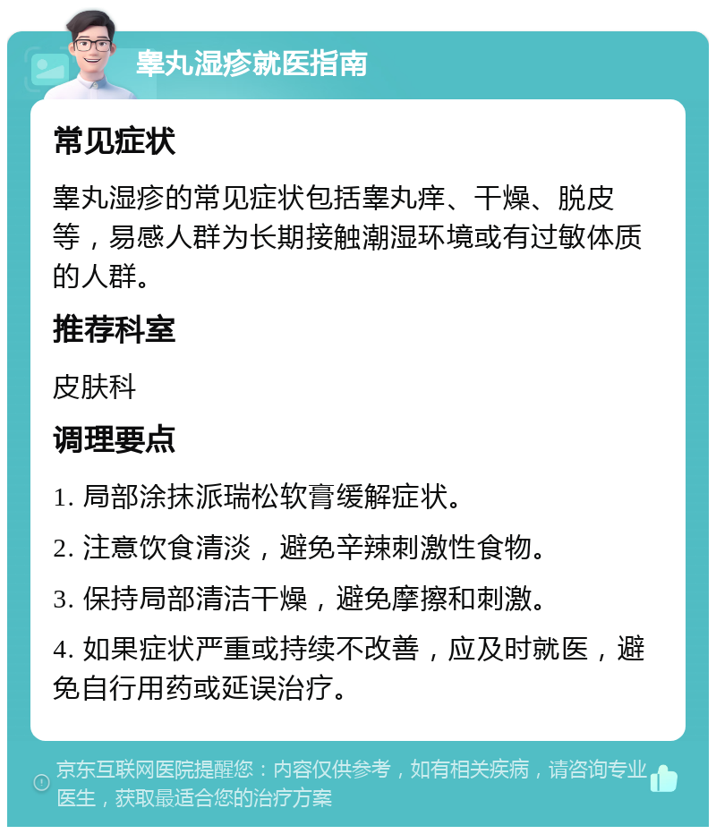 睾丸湿疹就医指南 常见症状 睾丸湿疹的常见症状包括睾丸痒、干燥、脱皮等，易感人群为长期接触潮湿环境或有过敏体质的人群。 推荐科室 皮肤科 调理要点 1. 局部涂抹派瑞松软膏缓解症状。 2. 注意饮食清淡，避免辛辣刺激性食物。 3. 保持局部清洁干燥，避免摩擦和刺激。 4. 如果症状严重或持续不改善，应及时就医，避免自行用药或延误治疗。