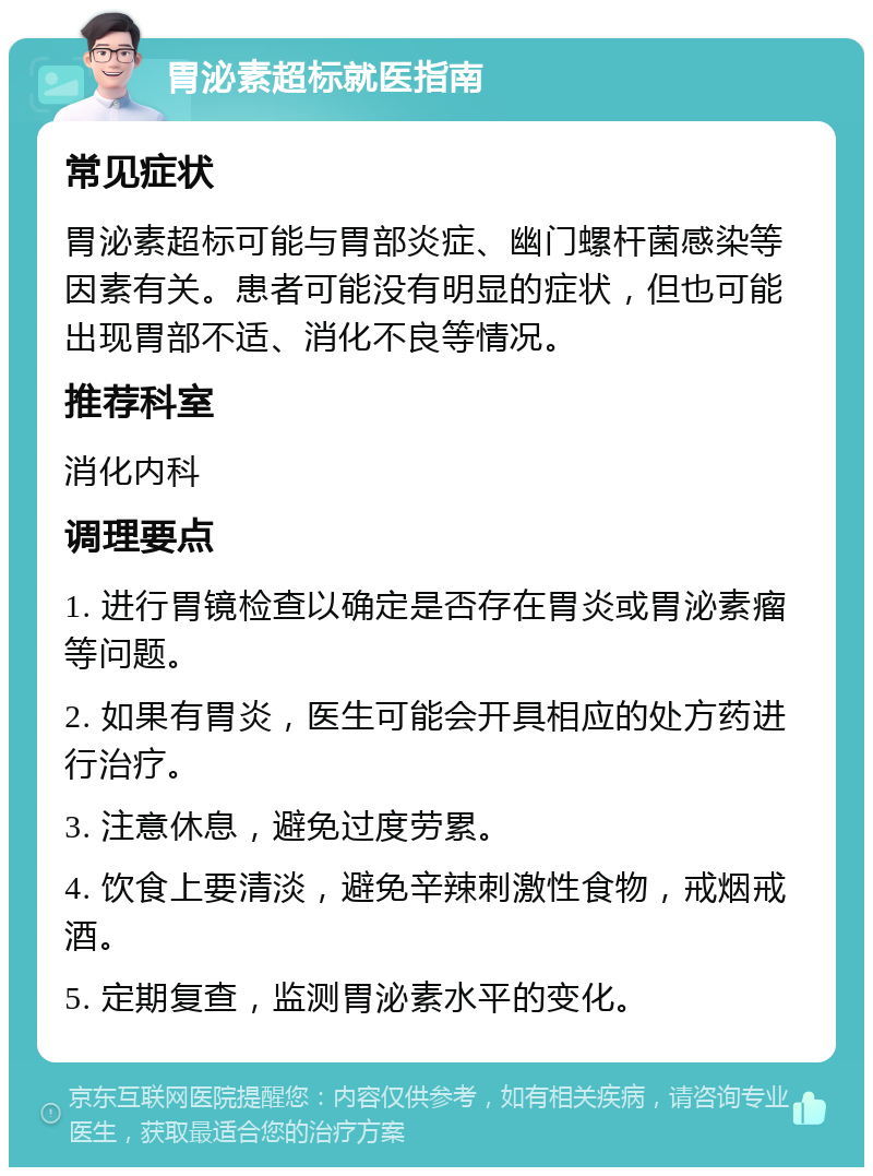 胃泌素超标就医指南 常见症状 胃泌素超标可能与胃部炎症、幽门螺杆菌感染等因素有关。患者可能没有明显的症状，但也可能出现胃部不适、消化不良等情况。 推荐科室 消化内科 调理要点 1. 进行胃镜检查以确定是否存在胃炎或胃泌素瘤等问题。 2. 如果有胃炎，医生可能会开具相应的处方药进行治疗。 3. 注意休息，避免过度劳累。 4. 饮食上要清淡，避免辛辣刺激性食物，戒烟戒酒。 5. 定期复查，监测胃泌素水平的变化。