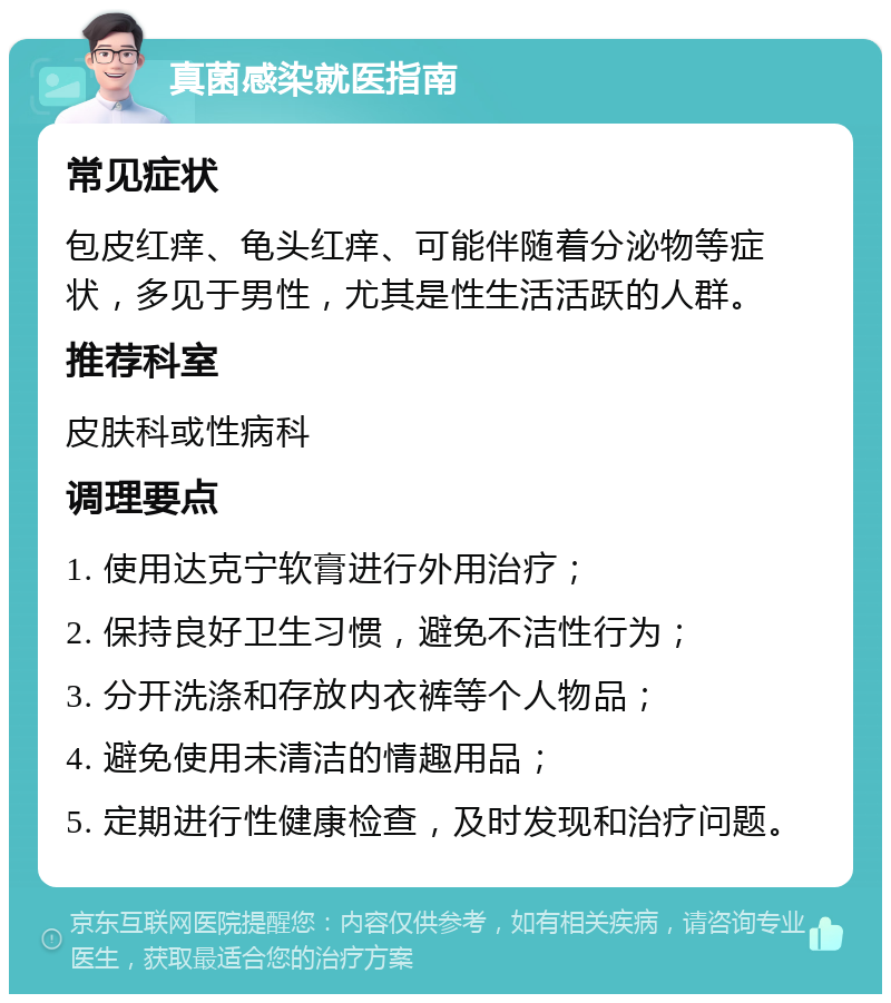 真菌感染就医指南 常见症状 包皮红痒、龟头红痒、可能伴随着分泌物等症状，多见于男性，尤其是性生活活跃的人群。 推荐科室 皮肤科或性病科 调理要点 1. 使用达克宁软膏进行外用治疗； 2. 保持良好卫生习惯，避免不洁性行为； 3. 分开洗涤和存放内衣裤等个人物品； 4. 避免使用未清洁的情趣用品； 5. 定期进行性健康检查，及时发现和治疗问题。