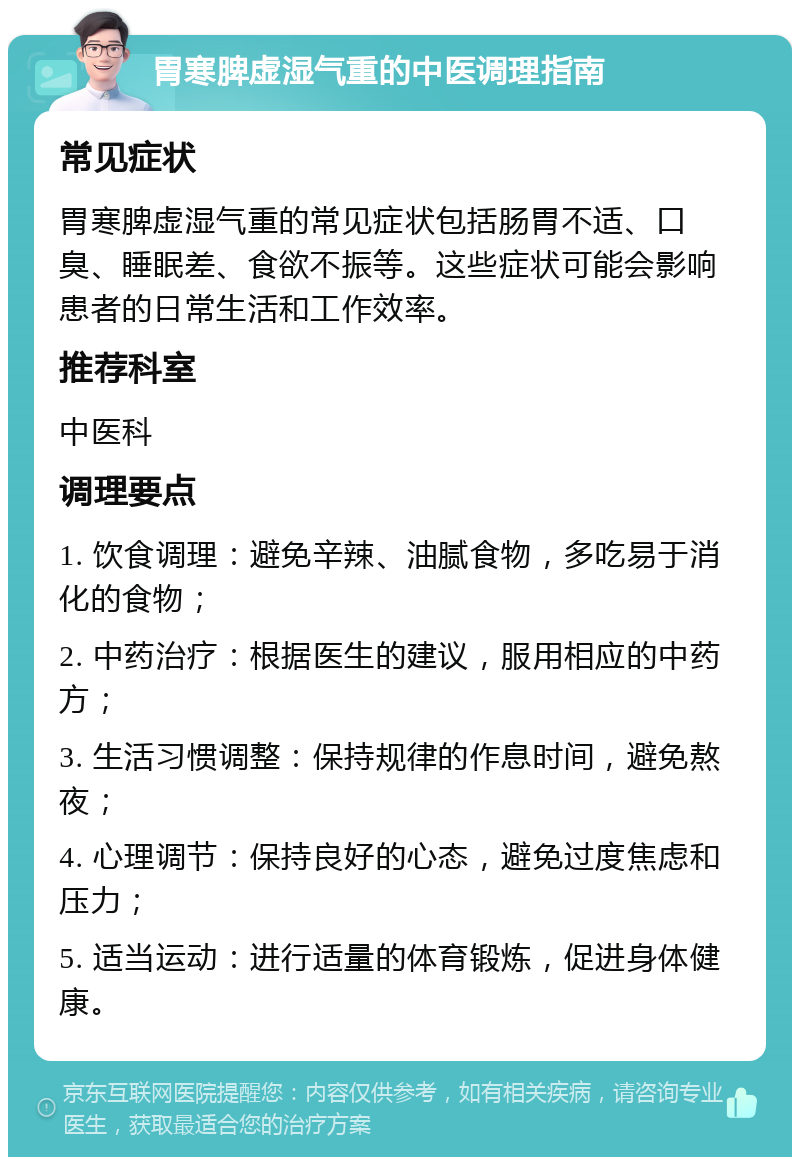 胃寒脾虚湿气重的中医调理指南 常见症状 胃寒脾虚湿气重的常见症状包括肠胃不适、口臭、睡眠差、食欲不振等。这些症状可能会影响患者的日常生活和工作效率。 推荐科室 中医科 调理要点 1. 饮食调理：避免辛辣、油腻食物，多吃易于消化的食物； 2. 中药治疗：根据医生的建议，服用相应的中药方； 3. 生活习惯调整：保持规律的作息时间，避免熬夜； 4. 心理调节：保持良好的心态，避免过度焦虑和压力； 5. 适当运动：进行适量的体育锻炼，促进身体健康。