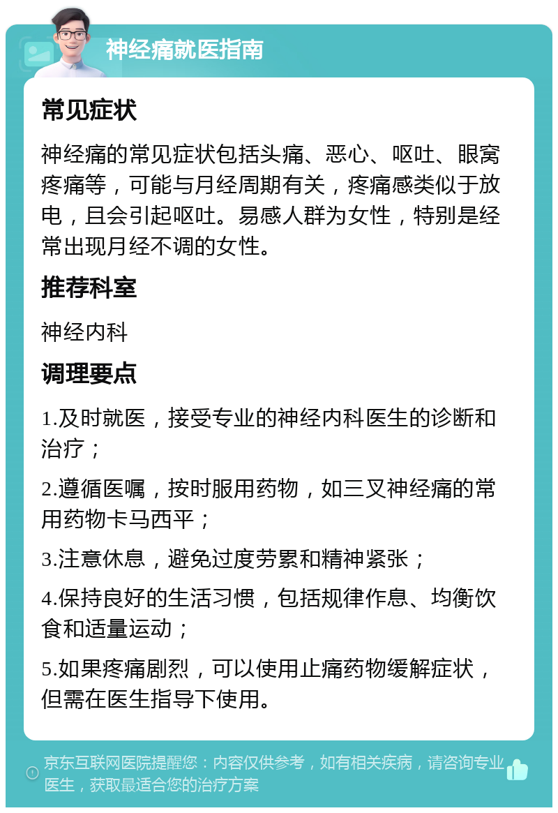 神经痛就医指南 常见症状 神经痛的常见症状包括头痛、恶心、呕吐、眼窝疼痛等，可能与月经周期有关，疼痛感类似于放电，且会引起呕吐。易感人群为女性，特别是经常出现月经不调的女性。 推荐科室 神经内科 调理要点 1.及时就医，接受专业的神经内科医生的诊断和治疗； 2.遵循医嘱，按时服用药物，如三叉神经痛的常用药物卡马西平； 3.注意休息，避免过度劳累和精神紧张； 4.保持良好的生活习惯，包括规律作息、均衡饮食和适量运动； 5.如果疼痛剧烈，可以使用止痛药物缓解症状，但需在医生指导下使用。