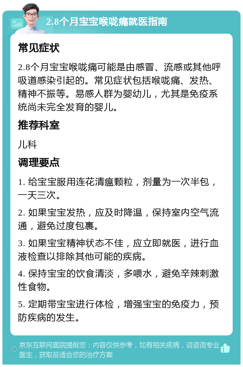 2.8个月宝宝喉咙痛就医指南 常见症状 2.8个月宝宝喉咙痛可能是由感冒、流感或其他呼吸道感染引起的。常见症状包括喉咙痛、发热、精神不振等。易感人群为婴幼儿，尤其是免疫系统尚未完全发育的婴儿。 推荐科室 儿科 调理要点 1. 给宝宝服用连花清瘟颗粒，剂量为一次半包，一天三次。 2. 如果宝宝发热，应及时降温，保持室内空气流通，避免过度包裹。 3. 如果宝宝精神状态不佳，应立即就医，进行血液检查以排除其他可能的疾病。 4. 保持宝宝的饮食清淡，多喂水，避免辛辣刺激性食物。 5. 定期带宝宝进行体检，增强宝宝的免疫力，预防疾病的发生。