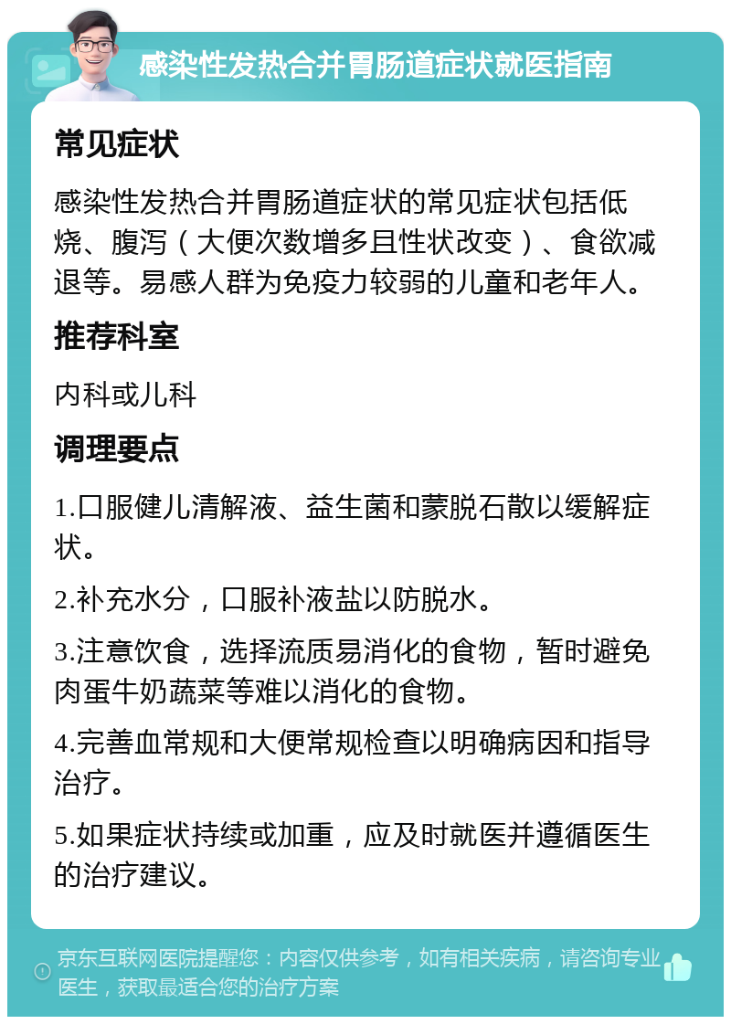 感染性发热合并胃肠道症状就医指南 常见症状 感染性发热合并胃肠道症状的常见症状包括低烧、腹泻（大便次数增多且性状改变）、食欲减退等。易感人群为免疫力较弱的儿童和老年人。 推荐科室 内科或儿科 调理要点 1.口服健儿清解液、益生菌和蒙脱石散以缓解症状。 2.补充水分，口服补液盐以防脱水。 3.注意饮食，选择流质易消化的食物，暂时避免肉蛋牛奶蔬菜等难以消化的食物。 4.完善血常规和大便常规检查以明确病因和指导治疗。 5.如果症状持续或加重，应及时就医并遵循医生的治疗建议。