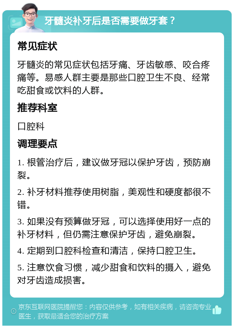 牙髓炎补牙后是否需要做牙套？ 常见症状 牙髓炎的常见症状包括牙痛、牙齿敏感、咬合疼痛等。易感人群主要是那些口腔卫生不良、经常吃甜食或饮料的人群。 推荐科室 口腔科 调理要点 1. 根管治疗后，建议做牙冠以保护牙齿，预防崩裂。 2. 补牙材料推荐使用树脂，美观性和硬度都很不错。 3. 如果没有预算做牙冠，可以选择使用好一点的补牙材料，但仍需注意保护牙齿，避免崩裂。 4. 定期到口腔科检查和清洁，保持口腔卫生。 5. 注意饮食习惯，减少甜食和饮料的摄入，避免对牙齿造成损害。