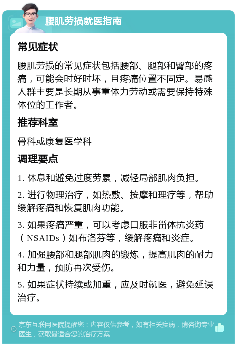 腰肌劳损就医指南 常见症状 腰肌劳损的常见症状包括腰部、腿部和臀部的疼痛，可能会时好时坏，且疼痛位置不固定。易感人群主要是长期从事重体力劳动或需要保持特殊体位的工作者。 推荐科室 骨科或康复医学科 调理要点 1. 休息和避免过度劳累，减轻局部肌肉负担。 2. 进行物理治疗，如热敷、按摩和理疗等，帮助缓解疼痛和恢复肌肉功能。 3. 如果疼痛严重，可以考虑口服非甾体抗炎药（NSAIDs）如布洛芬等，缓解疼痛和炎症。 4. 加强腰部和腿部肌肉的锻炼，提高肌肉的耐力和力量，预防再次受伤。 5. 如果症状持续或加重，应及时就医，避免延误治疗。