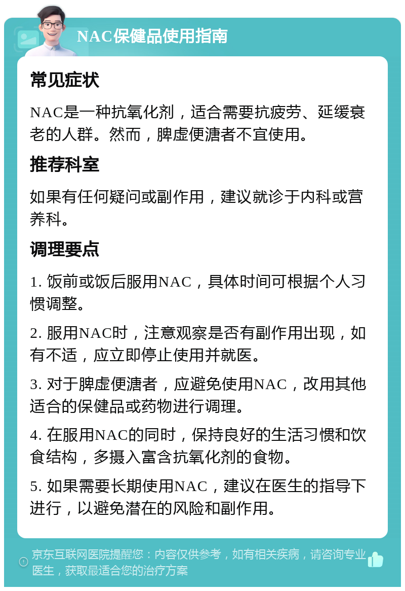 NAC保健品使用指南 常见症状 NAC是一种抗氧化剂，适合需要抗疲劳、延缓衰老的人群。然而，脾虚便溏者不宜使用。 推荐科室 如果有任何疑问或副作用，建议就诊于内科或营养科。 调理要点 1. 饭前或饭后服用NAC，具体时间可根据个人习惯调整。 2. 服用NAC时，注意观察是否有副作用出现，如有不适，应立即停止使用并就医。 3. 对于脾虚便溏者，应避免使用NAC，改用其他适合的保健品或药物进行调理。 4. 在服用NAC的同时，保持良好的生活习惯和饮食结构，多摄入富含抗氧化剂的食物。 5. 如果需要长期使用NAC，建议在医生的指导下进行，以避免潜在的风险和副作用。