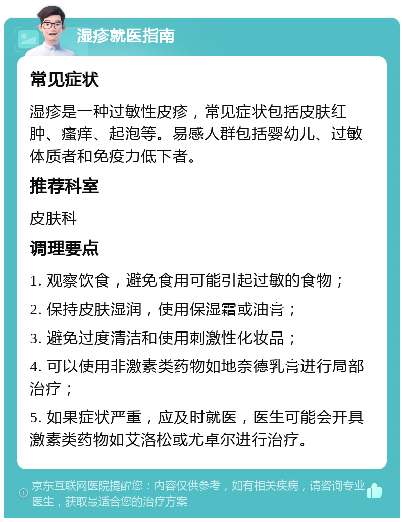 湿疹就医指南 常见症状 湿疹是一种过敏性皮疹，常见症状包括皮肤红肿、瘙痒、起泡等。易感人群包括婴幼儿、过敏体质者和免疫力低下者。 推荐科室 皮肤科 调理要点 1. 观察饮食，避免食用可能引起过敏的食物； 2. 保持皮肤湿润，使用保湿霜或油膏； 3. 避免过度清洁和使用刺激性化妆品； 4. 可以使用非激素类药物如地奈德乳膏进行局部治疗； 5. 如果症状严重，应及时就医，医生可能会开具激素类药物如艾洛松或尤卓尔进行治疗。