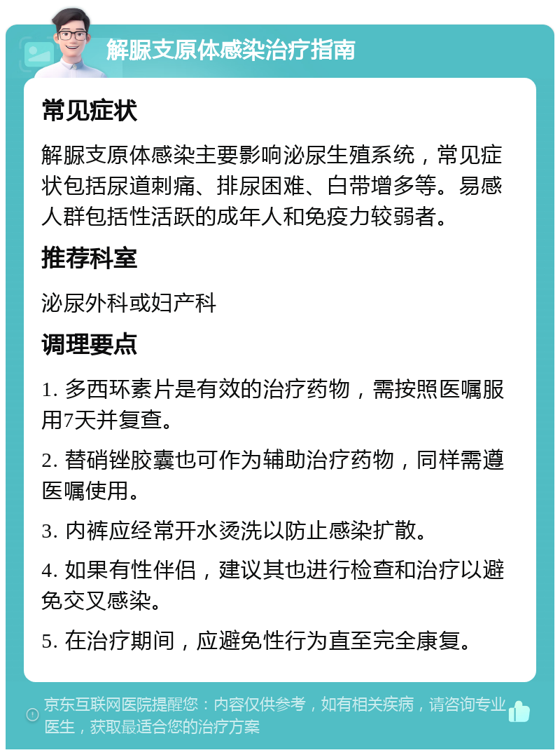 解脲支原体感染治疗指南 常见症状 解脲支原体感染主要影响泌尿生殖系统，常见症状包括尿道刺痛、排尿困难、白带增多等。易感人群包括性活跃的成年人和免疫力较弱者。 推荐科室 泌尿外科或妇产科 调理要点 1. 多西环素片是有效的治疗药物，需按照医嘱服用7天并复查。 2. 替硝锉胶囊也可作为辅助治疗药物，同样需遵医嘱使用。 3. 内裤应经常开水烫洗以防止感染扩散。 4. 如果有性伴侣，建议其也进行检查和治疗以避免交叉感染。 5. 在治疗期间，应避免性行为直至完全康复。