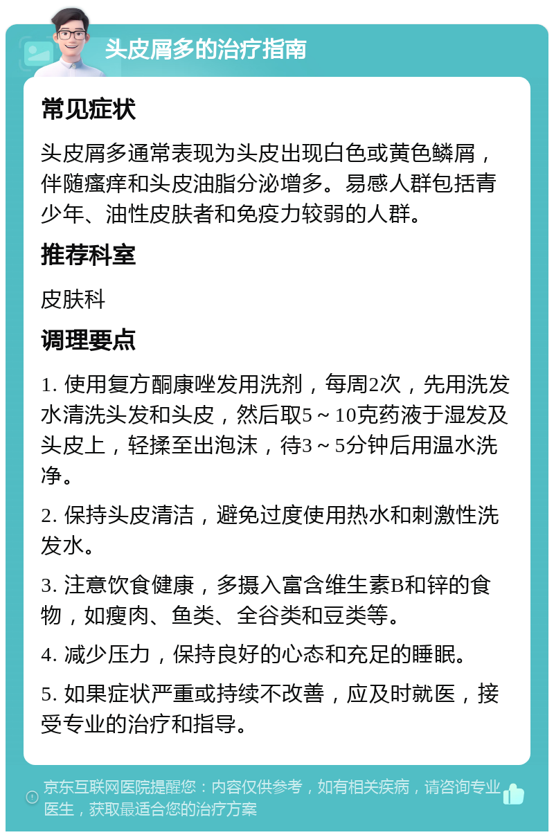 头皮屑多的治疗指南 常见症状 头皮屑多通常表现为头皮出现白色或黄色鳞屑，伴随瘙痒和头皮油脂分泌增多。易感人群包括青少年、油性皮肤者和免疫力较弱的人群。 推荐科室 皮肤科 调理要点 1. 使用复方酮康唑发用洗剂，每周2次，先用洗发水清洗头发和头皮，然后取5～10克药液于湿发及头皮上，轻揉至出泡沫，待3～5分钟后用温水洗净。 2. 保持头皮清洁，避免过度使用热水和刺激性洗发水。 3. 注意饮食健康，多摄入富含维生素B和锌的食物，如瘦肉、鱼类、全谷类和豆类等。 4. 减少压力，保持良好的心态和充足的睡眠。 5. 如果症状严重或持续不改善，应及时就医，接受专业的治疗和指导。