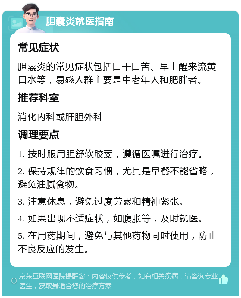 胆囊炎就医指南 常见症状 胆囊炎的常见症状包括口干口苦、早上醒来流黄口水等，易感人群主要是中老年人和肥胖者。 推荐科室 消化内科或肝胆外科 调理要点 1. 按时服用胆舒软胶囊，遵循医嘱进行治疗。 2. 保持规律的饮食习惯，尤其是早餐不能省略，避免油腻食物。 3. 注意休息，避免过度劳累和精神紧张。 4. 如果出现不适症状，如腹胀等，及时就医。 5. 在用药期间，避免与其他药物同时使用，防止不良反应的发生。