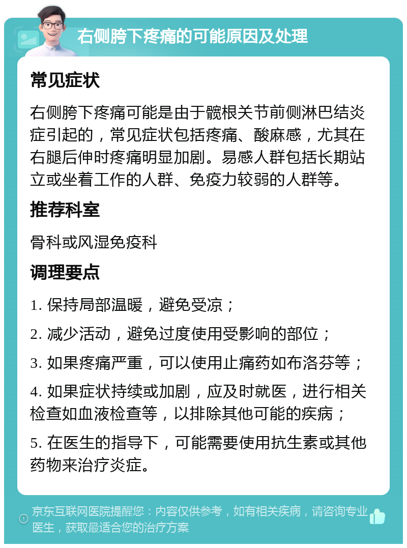 右侧胯下疼痛的可能原因及处理 常见症状 右侧胯下疼痛可能是由于髋根关节前侧淋巴结炎症引起的，常见症状包括疼痛、酸麻感，尤其在右腿后伸时疼痛明显加剧。易感人群包括长期站立或坐着工作的人群、免疫力较弱的人群等。 推荐科室 骨科或风湿免疫科 调理要点 1. 保持局部温暖，避免受凉； 2. 减少活动，避免过度使用受影响的部位； 3. 如果疼痛严重，可以使用止痛药如布洛芬等； 4. 如果症状持续或加剧，应及时就医，进行相关检查如血液检查等，以排除其他可能的疾病； 5. 在医生的指导下，可能需要使用抗生素或其他药物来治疗炎症。