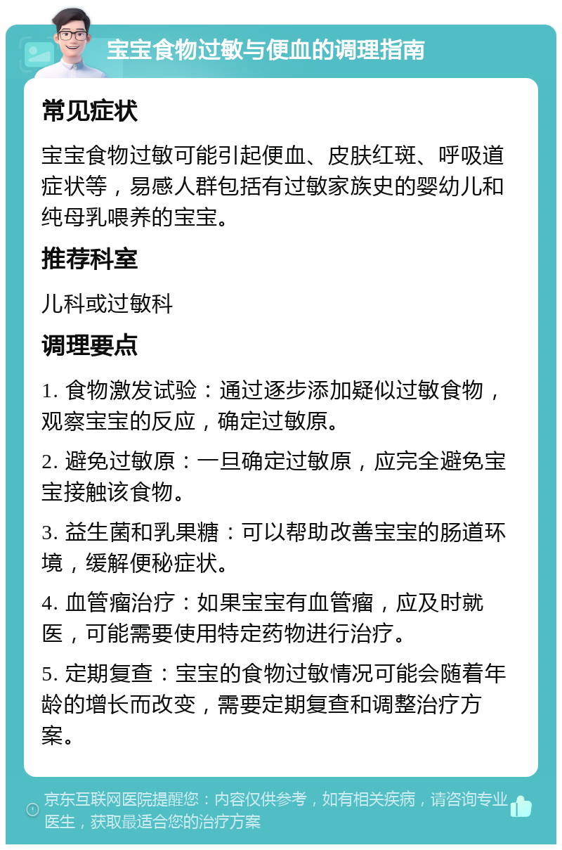 宝宝食物过敏与便血的调理指南 常见症状 宝宝食物过敏可能引起便血、皮肤红斑、呼吸道症状等，易感人群包括有过敏家族史的婴幼儿和纯母乳喂养的宝宝。 推荐科室 儿科或过敏科 调理要点 1. 食物激发试验：通过逐步添加疑似过敏食物，观察宝宝的反应，确定过敏原。 2. 避免过敏原：一旦确定过敏原，应完全避免宝宝接触该食物。 3. 益生菌和乳果糖：可以帮助改善宝宝的肠道环境，缓解便秘症状。 4. 血管瘤治疗：如果宝宝有血管瘤，应及时就医，可能需要使用特定药物进行治疗。 5. 定期复查：宝宝的食物过敏情况可能会随着年龄的增长而改变，需要定期复查和调整治疗方案。