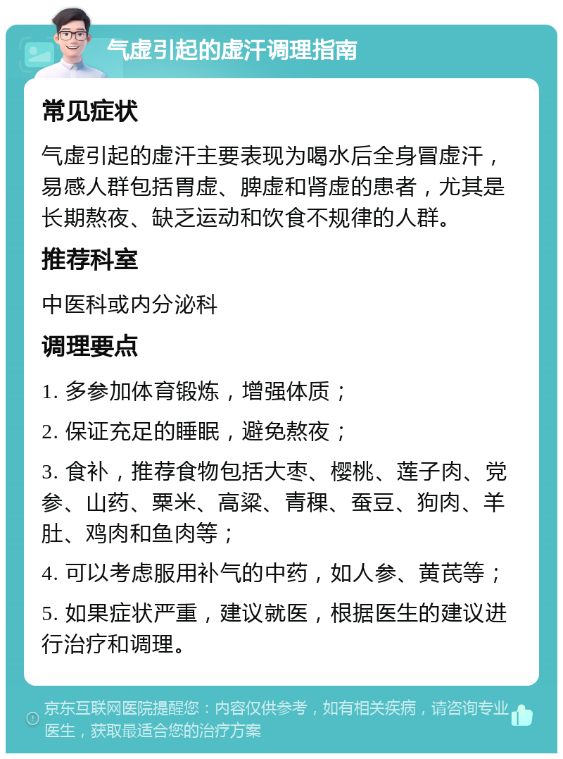 气虚引起的虚汗调理指南 常见症状 气虚引起的虚汗主要表现为喝水后全身冒虚汗，易感人群包括胃虚、脾虚和肾虚的患者，尤其是长期熬夜、缺乏运动和饮食不规律的人群。 推荐科室 中医科或内分泌科 调理要点 1. 多参加体育锻炼，增强体质； 2. 保证充足的睡眠，避免熬夜； 3. 食补，推荐食物包括大枣、樱桃、莲子肉、党参、山药、粟米、高粱、青稞、蚕豆、狗肉、羊肚、鸡肉和鱼肉等； 4. 可以考虑服用补气的中药，如人参、黄芪等； 5. 如果症状严重，建议就医，根据医生的建议进行治疗和调理。