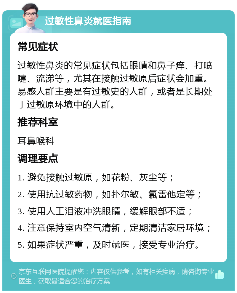 过敏性鼻炎就医指南 常见症状 过敏性鼻炎的常见症状包括眼睛和鼻子痒、打喷嚏、流涕等，尤其在接触过敏原后症状会加重。易感人群主要是有过敏史的人群，或者是长期处于过敏原环境中的人群。 推荐科室 耳鼻喉科 调理要点 1. 避免接触过敏原，如花粉、灰尘等； 2. 使用抗过敏药物，如扑尔敏、氯雷他定等； 3. 使用人工泪液冲洗眼睛，缓解眼部不适； 4. 注意保持室内空气清新，定期清洁家居环境； 5. 如果症状严重，及时就医，接受专业治疗。