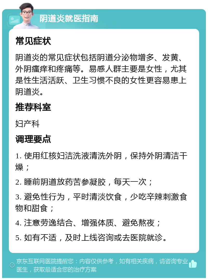 阴道炎就医指南 常见症状 阴道炎的常见症状包括阴道分泌物增多、发黄、外阴瘙痒和疼痛等。易感人群主要是女性，尤其是性生活活跃、卫生习惯不良的女性更容易患上阴道炎。 推荐科室 妇产科 调理要点 1. 使用红核妇洁洗液清洗外阴，保持外阴清洁干燥； 2. 睡前阴道放药苦参凝胶，每天一次； 3. 避免性行为，平时清淡饮食，少吃辛辣刺激食物和甜食； 4. 注意劳逸结合、增强体质、避免熬夜； 5. 如有不适，及时上线咨询或去医院就诊。