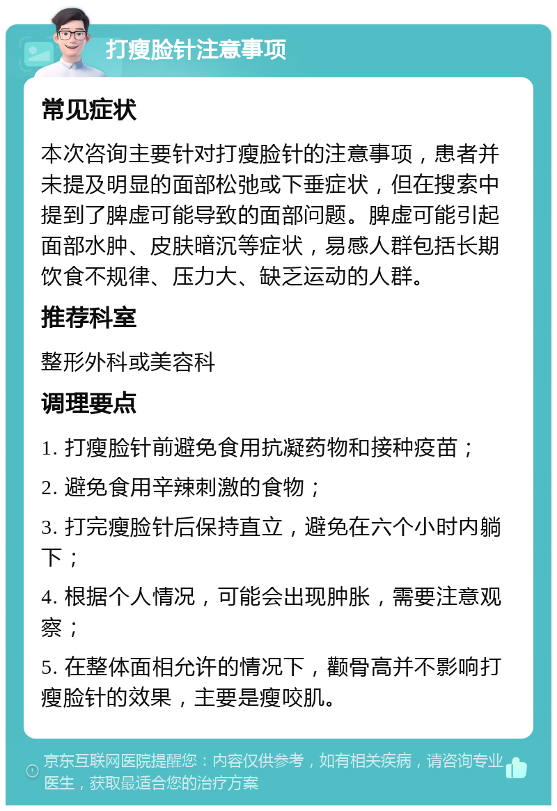 打瘦脸针注意事项 常见症状 本次咨询主要针对打瘦脸针的注意事项，患者并未提及明显的面部松弛或下垂症状，但在搜索中提到了脾虚可能导致的面部问题。脾虚可能引起面部水肿、皮肤暗沉等症状，易感人群包括长期饮食不规律、压力大、缺乏运动的人群。 推荐科室 整形外科或美容科 调理要点 1. 打瘦脸针前避免食用抗凝药物和接种疫苗； 2. 避免食用辛辣刺激的食物； 3. 打完瘦脸针后保持直立，避免在六个小时内躺下； 4. 根据个人情况，可能会出现肿胀，需要注意观察； 5. 在整体面相允许的情况下，颧骨高并不影响打瘦脸针的效果，主要是瘦咬肌。