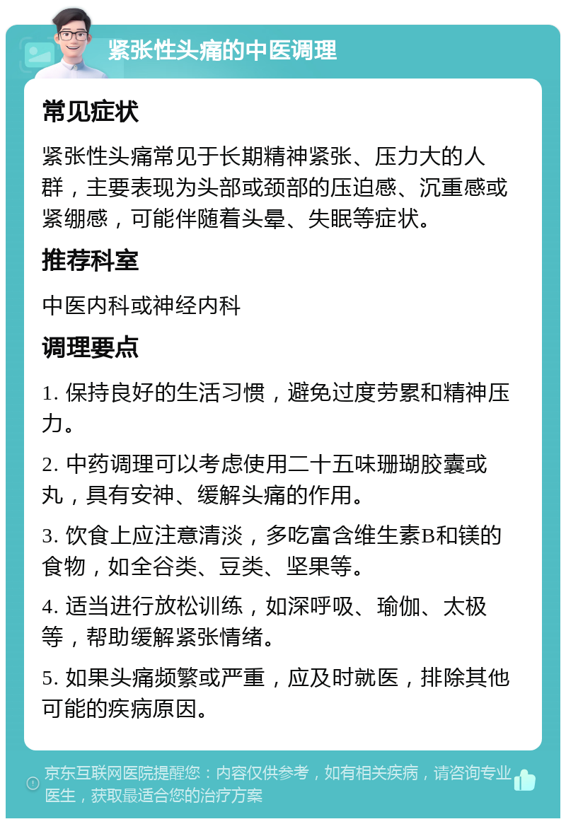 紧张性头痛的中医调理 常见症状 紧张性头痛常见于长期精神紧张、压力大的人群，主要表现为头部或颈部的压迫感、沉重感或紧绷感，可能伴随着头晕、失眠等症状。 推荐科室 中医内科或神经内科 调理要点 1. 保持良好的生活习惯，避免过度劳累和精神压力。 2. 中药调理可以考虑使用二十五味珊瑚胶囊或丸，具有安神、缓解头痛的作用。 3. 饮食上应注意清淡，多吃富含维生素B和镁的食物，如全谷类、豆类、坚果等。 4. 适当进行放松训练，如深呼吸、瑜伽、太极等，帮助缓解紧张情绪。 5. 如果头痛频繁或严重，应及时就医，排除其他可能的疾病原因。