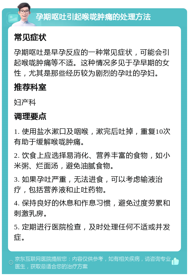 孕期呕吐引起喉咙肿痛的处理方法 常见症状 孕期呕吐是早孕反应的一种常见症状，可能会引起喉咙肿痛等不适。这种情况多见于孕早期的女性，尤其是那些经历较为剧烈的孕吐的孕妇。 推荐科室 妇产科 调理要点 1. 使用盐水漱口及咽喉，漱完后吐掉，重复10次有助于缓解喉咙肿痛。 2. 饮食上应选择易消化、营养丰富的食物，如小米粥、烂面汤，避免油腻食物。 3. 如果孕吐严重，无法进食，可以考虑输液治疗，包括营养液和止吐药物。 4. 保持良好的休息和作息习惯，避免过度劳累和刺激乳房。 5. 定期进行医院检查，及时处理任何不适或并发症。