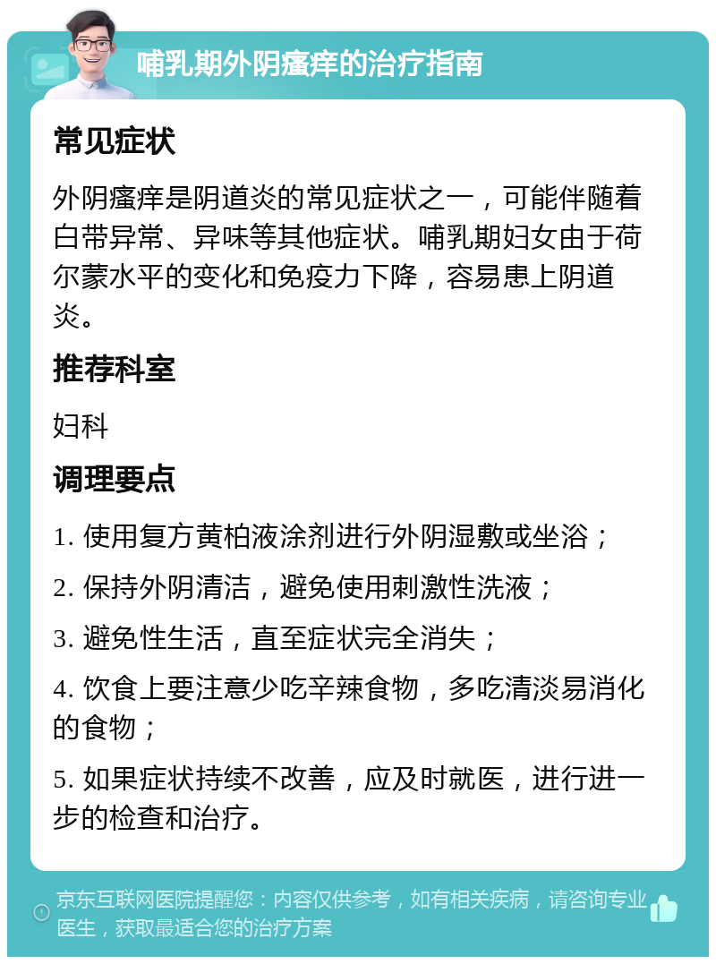 哺乳期外阴瘙痒的治疗指南 常见症状 外阴瘙痒是阴道炎的常见症状之一，可能伴随着白带异常、异味等其他症状。哺乳期妇女由于荷尔蒙水平的变化和免疫力下降，容易患上阴道炎。 推荐科室 妇科 调理要点 1. 使用复方黄柏液涂剂进行外阴湿敷或坐浴； 2. 保持外阴清洁，避免使用刺激性洗液； 3. 避免性生活，直至症状完全消失； 4. 饮食上要注意少吃辛辣食物，多吃清淡易消化的食物； 5. 如果症状持续不改善，应及时就医，进行进一步的检查和治疗。