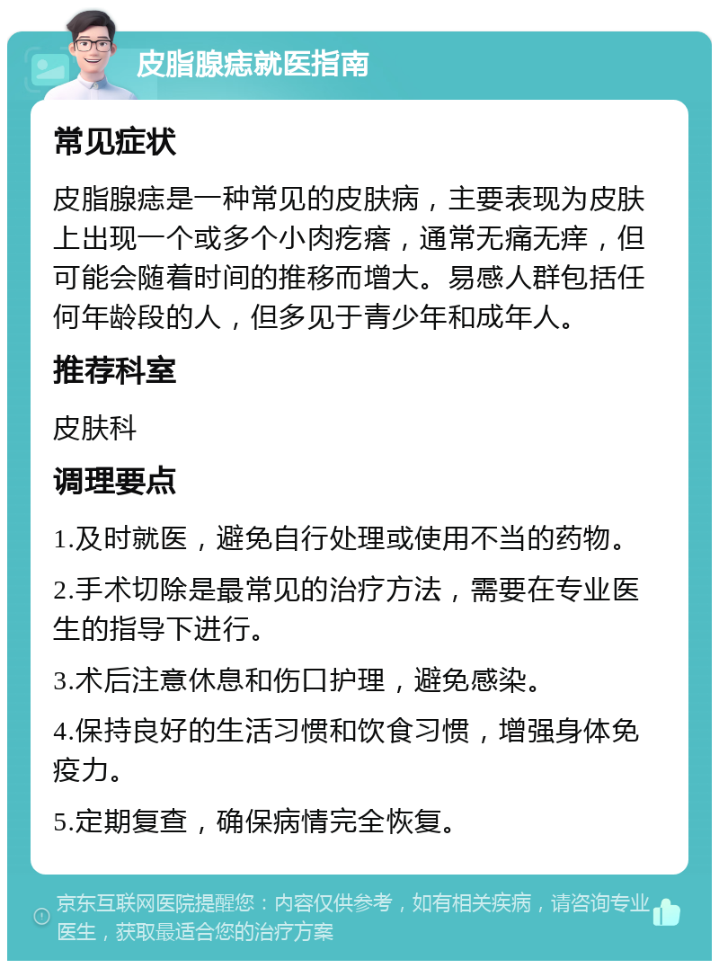 皮脂腺痣就医指南 常见症状 皮脂腺痣是一种常见的皮肤病，主要表现为皮肤上出现一个或多个小肉疙瘩，通常无痛无痒，但可能会随着时间的推移而增大。易感人群包括任何年龄段的人，但多见于青少年和成年人。 推荐科室 皮肤科 调理要点 1.及时就医，避免自行处理或使用不当的药物。 2.手术切除是最常见的治疗方法，需要在专业医生的指导下进行。 3.术后注意休息和伤口护理，避免感染。 4.保持良好的生活习惯和饮食习惯，增强身体免疫力。 5.定期复查，确保病情完全恢复。