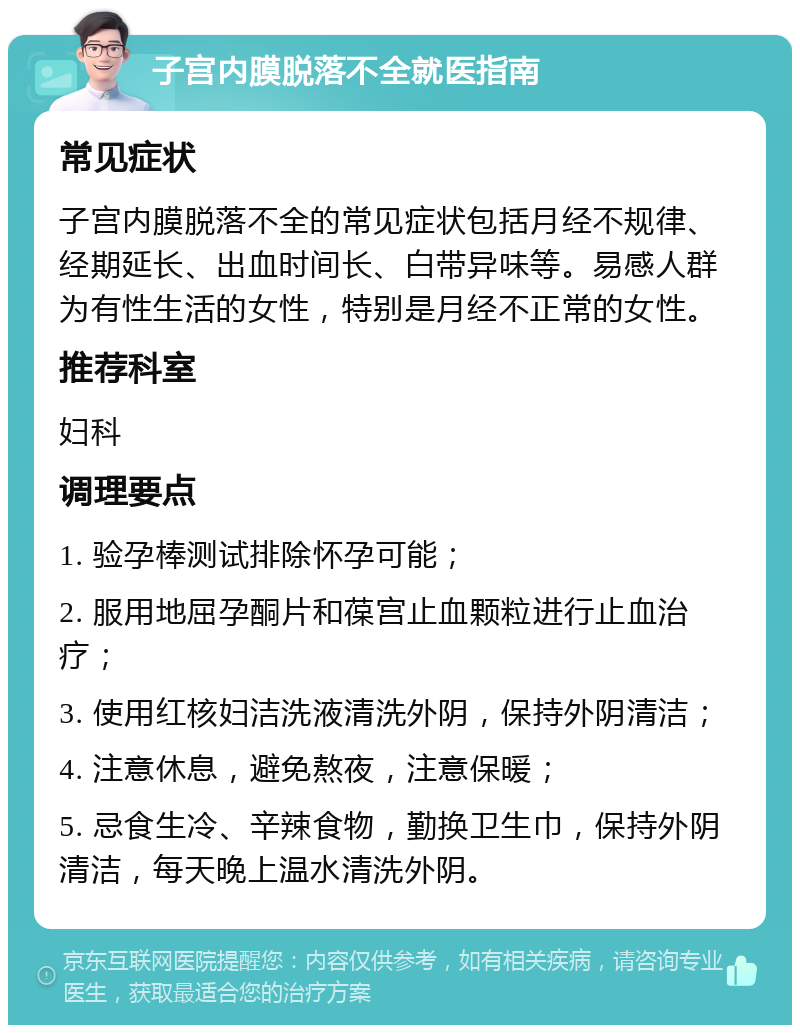 子宫内膜脱落不全就医指南 常见症状 子宫内膜脱落不全的常见症状包括月经不规律、经期延长、出血时间长、白带异味等。易感人群为有性生活的女性，特别是月经不正常的女性。 推荐科室 妇科 调理要点 1. 验孕棒测试排除怀孕可能； 2. 服用地屈孕酮片和葆宫止血颗粒进行止血治疗； 3. 使用红核妇洁洗液清洗外阴，保持外阴清洁； 4. 注意休息，避免熬夜，注意保暖； 5. 忌食生冷、辛辣食物，勤换卫生巾，保持外阴清洁，每天晚上温水清洗外阴。