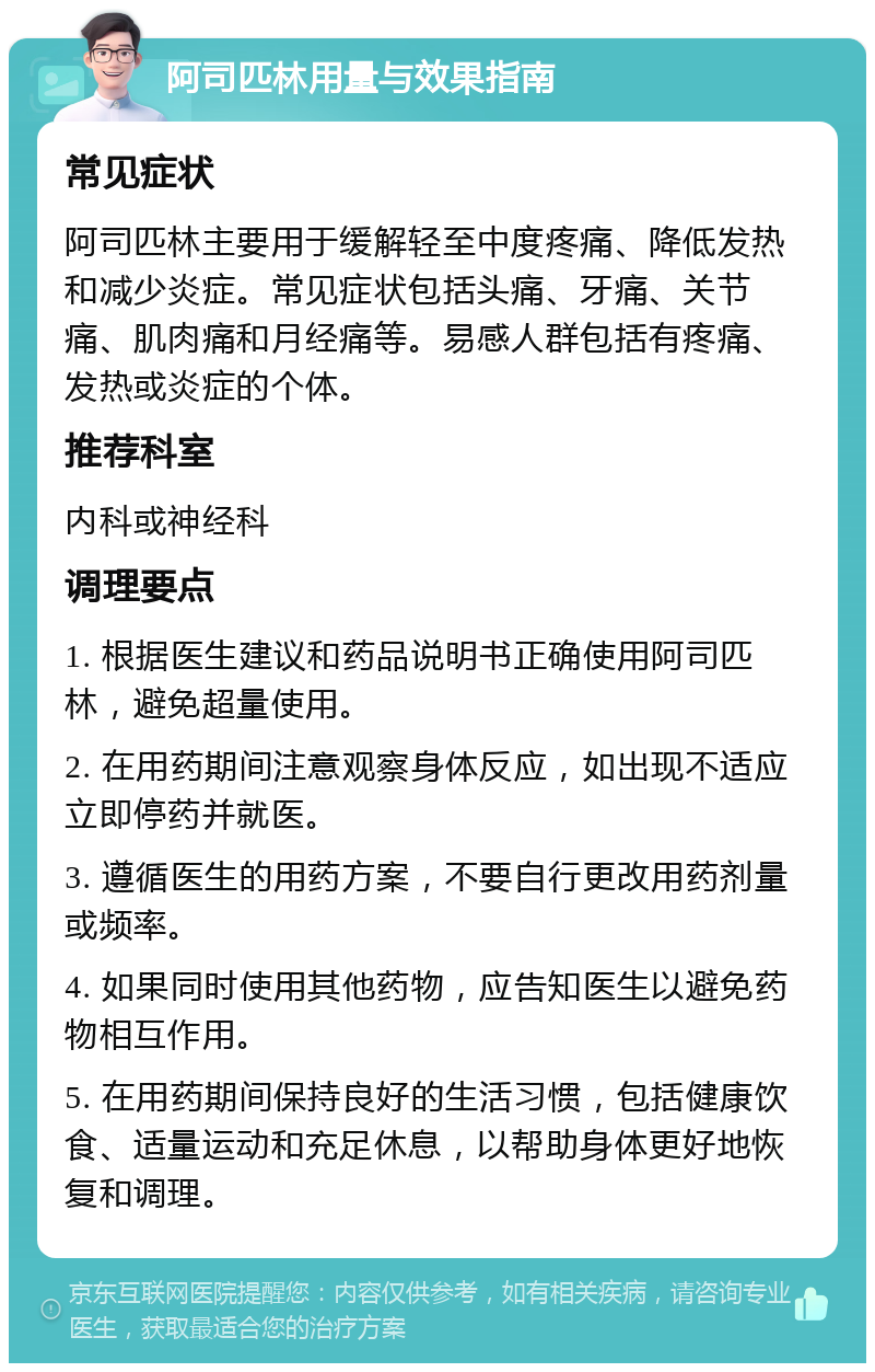 阿司匹林用量与效果指南 常见症状 阿司匹林主要用于缓解轻至中度疼痛、降低发热和减少炎症。常见症状包括头痛、牙痛、关节痛、肌肉痛和月经痛等。易感人群包括有疼痛、发热或炎症的个体。 推荐科室 内科或神经科 调理要点 1. 根据医生建议和药品说明书正确使用阿司匹林，避免超量使用。 2. 在用药期间注意观察身体反应，如出现不适应立即停药并就医。 3. 遵循医生的用药方案，不要自行更改用药剂量或频率。 4. 如果同时使用其他药物，应告知医生以避免药物相互作用。 5. 在用药期间保持良好的生活习惯，包括健康饮食、适量运动和充足休息，以帮助身体更好地恢复和调理。