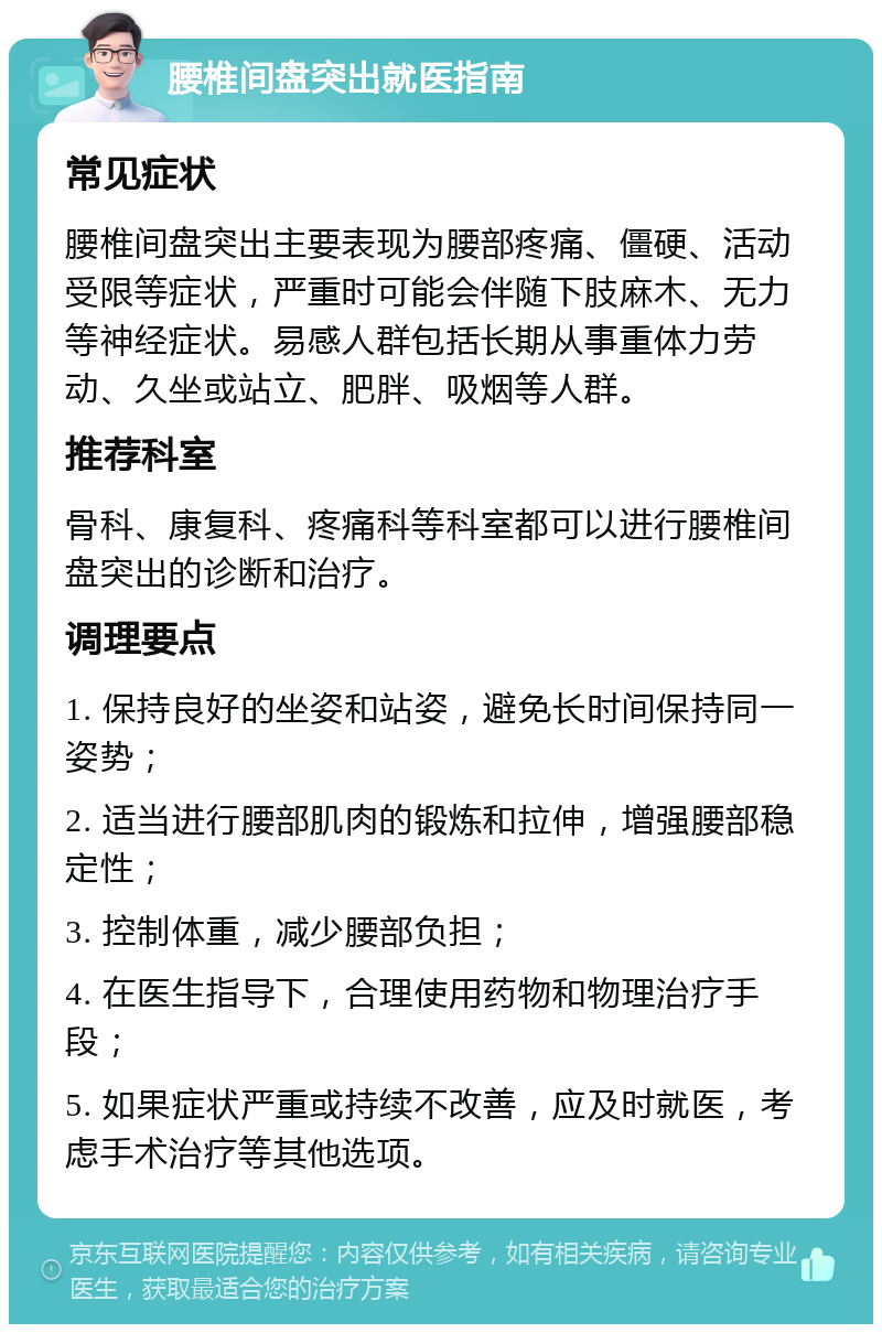 腰椎间盘突出就医指南 常见症状 腰椎间盘突出主要表现为腰部疼痛、僵硬、活动受限等症状，严重时可能会伴随下肢麻木、无力等神经症状。易感人群包括长期从事重体力劳动、久坐或站立、肥胖、吸烟等人群。 推荐科室 骨科、康复科、疼痛科等科室都可以进行腰椎间盘突出的诊断和治疗。 调理要点 1. 保持良好的坐姿和站姿，避免长时间保持同一姿势； 2. 适当进行腰部肌肉的锻炼和拉伸，增强腰部稳定性； 3. 控制体重，减少腰部负担； 4. 在医生指导下，合理使用药物和物理治疗手段； 5. 如果症状严重或持续不改善，应及时就医，考虑手术治疗等其他选项。