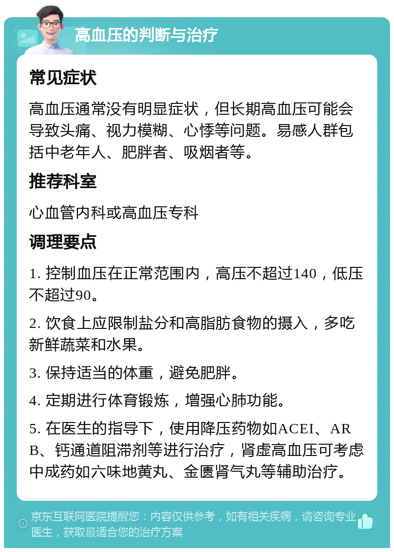 高血压的判断与治疗 常见症状 高血压通常没有明显症状，但长期高血压可能会导致头痛、视力模糊、心悸等问题。易感人群包括中老年人、肥胖者、吸烟者等。 推荐科室 心血管内科或高血压专科 调理要点 1. 控制血压在正常范围内，高压不超过140，低压不超过90。 2. 饮食上应限制盐分和高脂肪食物的摄入，多吃新鲜蔬菜和水果。 3. 保持适当的体重，避免肥胖。 4. 定期进行体育锻炼，增强心肺功能。 5. 在医生的指导下，使用降压药物如ACEI、ARB、钙通道阻滞剂等进行治疗，肾虚高血压可考虑中成药如六味地黄丸、金匮肾气丸等辅助治疗。